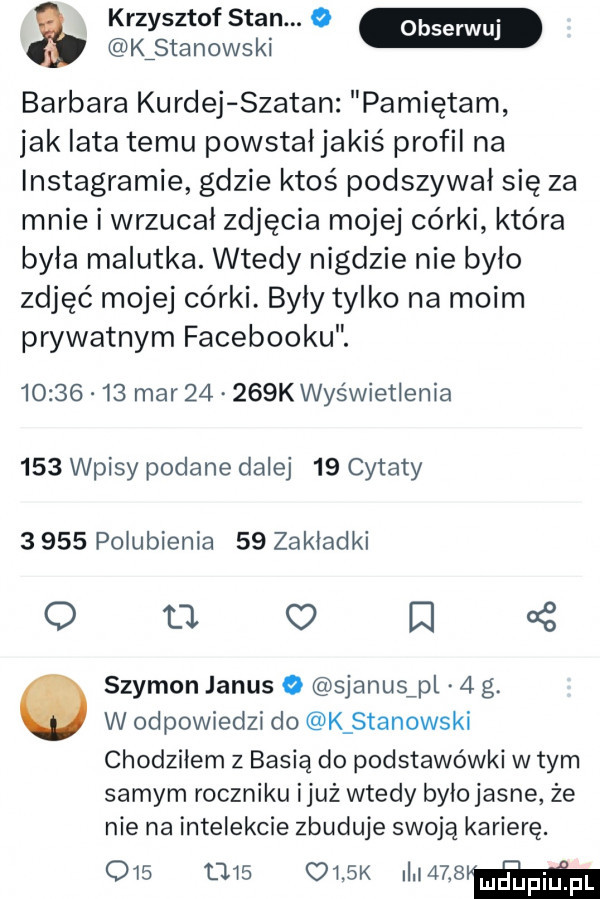 krzysztof stan.   m kistanowski barbara kurnej szatan pamiętam jak lata temu powstałjakiś profil na instagramie gdzie ktoś podszywał się za mnie i wrzucał zdjęcia mojej córki która była malutka. wtedy nigdzie nie bylo zdjęć mojej córki. byly tylko na moim prywatnym facebooku.          mar       k wyświetlenia     wpisy podane dalej    cytaty       pogubienia    zakładki o o o n   szymon janus o sjanusfpl   g. w odpowiedzi do k stanowski chodziłem z basią do podstawówki w tym samym roczniku iluż wtedy byiojasne że nie na intelekcie zbuduje swoją karierę.               k much