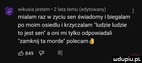 w kusia jestem   łata temu edytowany mialam raz w zyciu sen świadomy biegalam po moim osiedlu krzyczalam indzie ludzie to jest sen a oni mi tylko odpowiadali zamknij ta morde polecamd naw        e