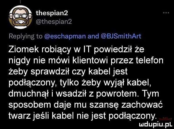 thespia n  v u thesplanz. replying to eschapman and bjsmithart ziomek robiący w it powiedzil że nigdy nie mówi klientowi przez telefon żeby sprawdził czy kabel jest podłączony tylko żeby wyjął kabel dmuchnął i wsadził z powrotem. tym sposobem daje mu szansę zachować twarz jeśli kabel nie jest podłączony