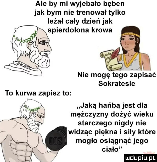 ale by mi wyjebało bęben jak bym nie trenował tylko leżał cały dzień jak pierdolona krowa r nie mogę tego zapisać sokratesie to kurwa zapisz to jaką hańbą jest dla mężczyzny dożyć wieku starczego nigdy nie widząc piękna i siły które mogło osiągnąć jego ciało ludu iu. l