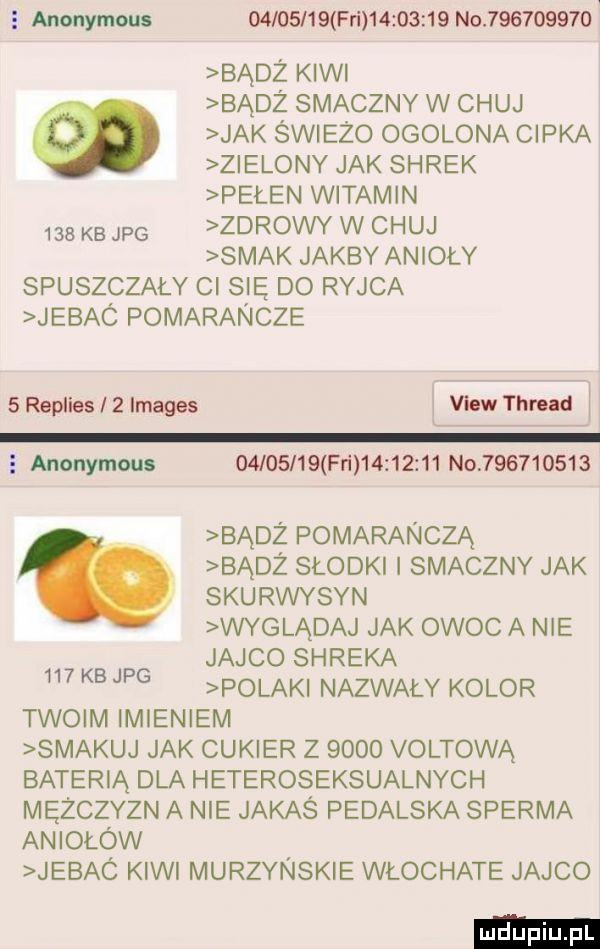 anonymous     kb jpg          fai          no           v badż kiwi badż smaczny w chuj jak świeżo ogolona cipka zielony jak shrek pełen witamin zdrowy w chuj smak jakby anioły spuszczaly ci się do ryjca jebac pomarancze   replies iż images vhw thrnd i   anonymous    kbjpg          fai          no           badż pomarańczą badż słodki smaczny jak skurwysyn wyglądaj jak owoc a nie jajco shreka polak nazwaly kolor twoim imieniem smakuj jak cukier z      voltową baterią dla heteroseksualnych mężczyzn a nie jakaś pedalska sperma aniołów jebac kiwi murzynskie włochate jajco