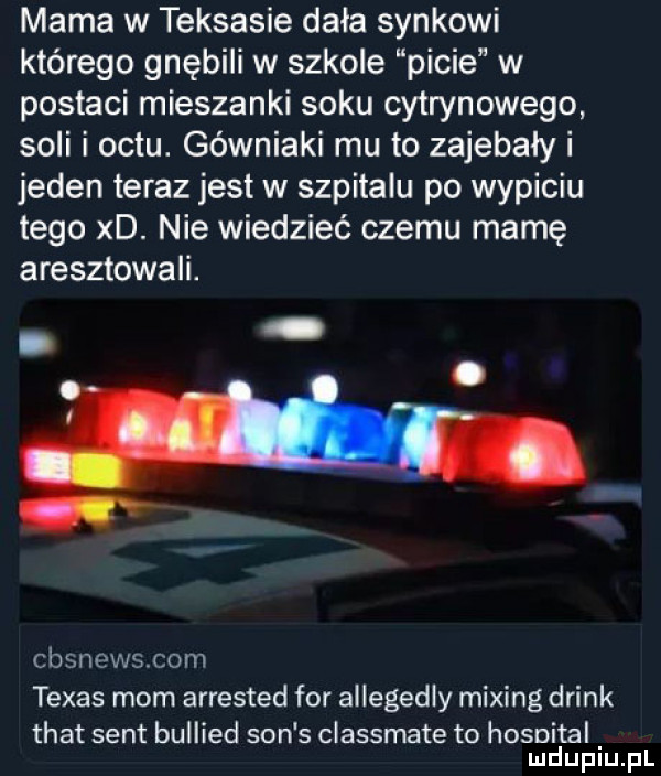 mama w teksasie dała synkowi którego gnębili w szkole picie w postaci mieszanki soku cytrynowego soli i octu. górniaki mu to zajebały i jeden teraz jest w szpitalu po wypiciu tego xd. nie wiedzieć czemu mamę aresztowali. cbsnewscom texas mam arrested for allegedly miting drink trat sent bullied son s classmate to hosnital mduplu pl
