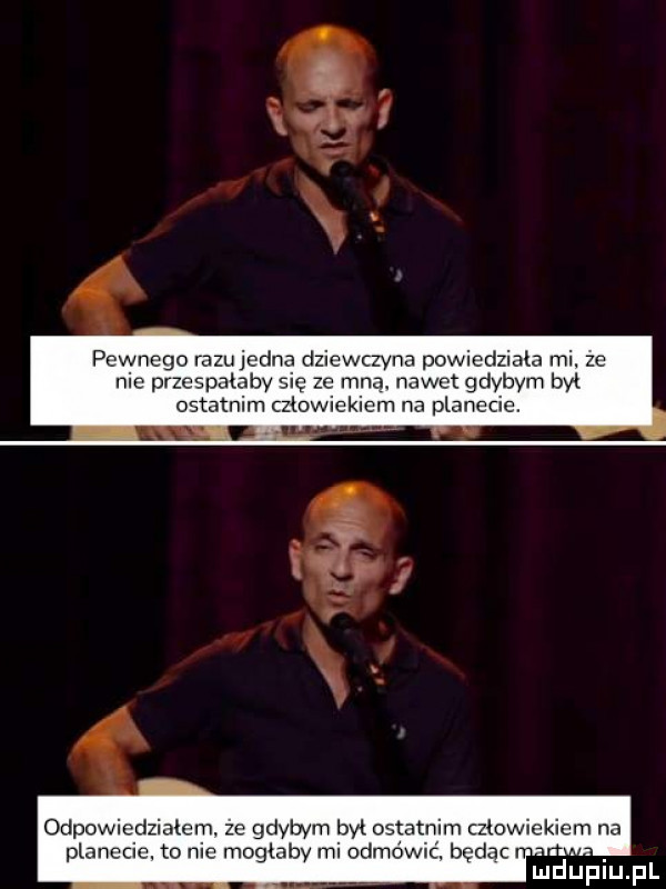 pewnego iazujedna dziewczyna powiedziała mi. ze nie przespatabv się ze mna nawet gdybym był ostatnim człowiekiem na planecie. lxxal f p odpowiedziałam ze gdybym był ostatnim czlowiekiem na planecie. to nie mogiahv mi odłowić. będąc n