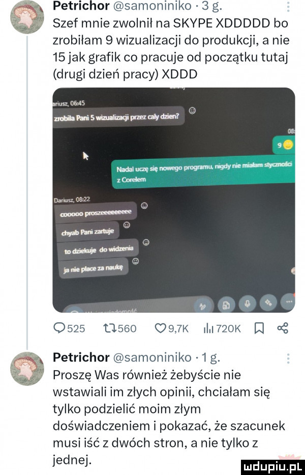 x petrichor samoniniko   g. abakankami szef mnie zwolnił na skype xddddd bo zrobiłam   wizualizacji do produkcji a nie    jak grafik co pracuje od początku tutaj drugi dzień pracy xddd               k i   k iq   petrichor samoniniko  g. proszę was również żebyście nie wstawiali im złych opinii chciałam się tylko podzielić moim złym doświadczeniem i pokazać że szacunek musi iść z dwóch stron a nie tylko z jednej