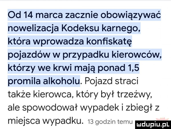 od    marca zacznie obowiązywać nowelizacja kodeksu karnego która wprowadza konfiskatę pojazdów w przypadku kierowców którzy we krwi mają ponad     promila alkoholu. pojazd straci także kierowca który był trzeźwy ale spowodował wypadek i zbiegł z miejsca wypadku.    godzin temu