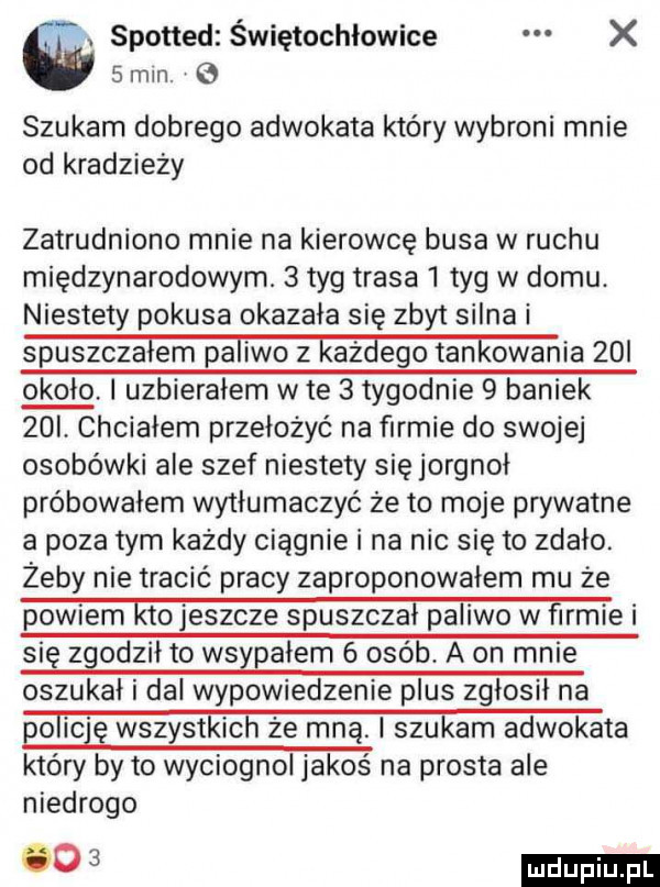 a spotted świętochłowice x   min.   szukam dobrego adwokata który wybroni mnie od kradzieży zatrudniono mnie na kierowcę busa w ruchu międzynarodowym.   tag trasa   tag w domu. niestety pokusa okazała się zbyt silna i spuszcza em pa iwo z aż ego tan ogania   i około i uzbierałem wie   tygodnie   baniek   l chciałem przełożyć na firmie do swojej osobówki ale szef niestety się jorgnoł próbowałem wytłumaczyć że to moje prywatne a poza tym każdy ciągnie i na nic się to zdało. żeby nie tracić pracy zaproponowałem mu że powiem ktojeszcze spuszczał pa iwo w firmie i się zgodził to wsypałem   osób a on mnie oszukał i da wypowiedzenie plus zgłosił na p obic gmzystkichżermąismkamadvmkata który by to wyciognol jakoś na prosta ale niedrogo liiijiij l    dp p