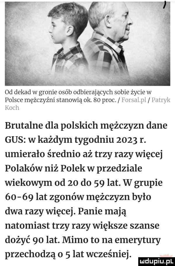 od dekad w gronie osób odbierają eon sobie życie w polsce mężczyźni stanowią ok.    proc. foksal pl patryk kadi brutalne dla polskich mężczyzn dane gus w każdym tygodniu      r. umierało średnio aż trzy razy więcej polaków niż polek w przedziale wiekowym od    do    lat. w grupie       lat zgonów mężczyzn było dwa razy więcej. panie mają natomiast trzy razy większe szanse dożyć    lat. mimo to na emerytury rzechodz o latwcześnie. p ą