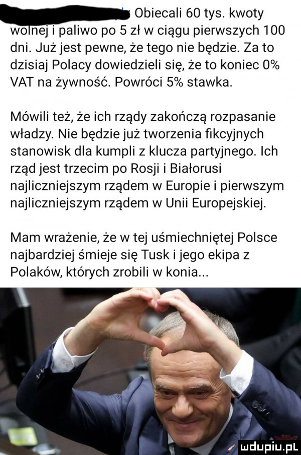 obiecali    tys. kwoty wo naj i paliwo po   zl w ciągu pierwszych     dni. już jest pewne że tego nie będzie. za to dzisiaj polacy dowiedzieli się że to koniec   vat na żywność. powróci   stawka. mówili też że ich rządy zakończą rozpasanie wladzy. nie będzie już tworzenia fikcyjnych stanowisk dla kumpli z klucza partyjnego. ich rząd jest trzecim po rosji i białorusi najliczniejszym rządem w europiei pierwszym najliczniejszym rządem w unii europejskiej. mam wrażenie że w tej uśmiechniętej polsce najbardziej śmieje się tusk i jego ekipa z polaków których zrobili w konia