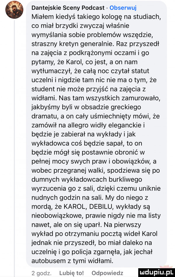 dantejskie sceny podcast obserwuj miałem kiedyś takiego kolegę na studiach co miał brzydki zwyczaj właśnie wymyślania sobie problemów wszędzie straszny kretyn generalnie. raz przyszedl na zajęcia z podkrążonymi oczami i go pytamy że karol co jest a on nam wytłumaczył że całą noc czytał statut uczelni i nigdzie tam nic nie ma obym że student nie może przyjść na zajęcia z widłami nas tam wszystkich zamurowało jakbyśmy byli w obsadzie greckiego dramatu a on cały uśmiechnięty mówi że zamówił na allegro widły eleganckie i będzie je zabierał na wykłady i jak wykładowca cos będzie sapał to on będzie mógł się postawnie obronić w pełnej mocy swych praw i obowiązków a wobec przegranej walki spodziewa się po dumnych wykładowcach burkliwego wyrzucenia go z sali dzięki czemu uniknie nudnych godzin na sali my do niego z mordą że karol debilu wykłady są nieobowiązkowe prawie nigdy nie ma listy nawet ale on się uparł. na pierwszy wykład po otrzymaniu pocztą wideł karol jednak nie przyszedł bo miał daleko na uczelnie i go policja zgarnęła jak jechał autobusem z tymi widłami. zgodz. lunięto odpowiedz
