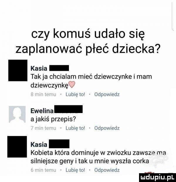 czy komuś udało się zaplanować płeć dziecka kasia takka chcialam mieć dziewczynke i mam dziewczynkęq lome mw odpowiedz ewelina a jakiś przepis lamę td odpowiedz kasia kobieta która dominuje w związku zawsze ma silniejsze geny i tak u mnie wyszla corka lubwetm odpomedz ludupi l