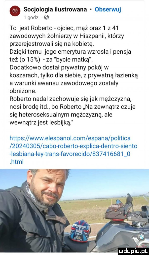 socjologia ilustrowana. obserwuj  godz to jest roberto ojciec mąż oraz  z    zawodowych żołnierzy w hiszpanii którzy przerejestrowali się na kobietę. dzięki temu jego emerytura wzrosła i pensja też o    za bycie matką. dodatkowo dostał prywatny pokój w koszarach tylko dla siebie z prywatną łazienką a warunki awansu zawodowego zostały obniżone. roberto nadal zachowuje sie jak mężczyzna nosi brodę ind bo roberto na zewnątrz czuje się heteroseksualnym mężczyzną ale wewnątrz jest lesbijką https www eiespanol com esmana politica          cibo robeno explica destro sienko aiesbiana ieyatransafavorecido bił          html