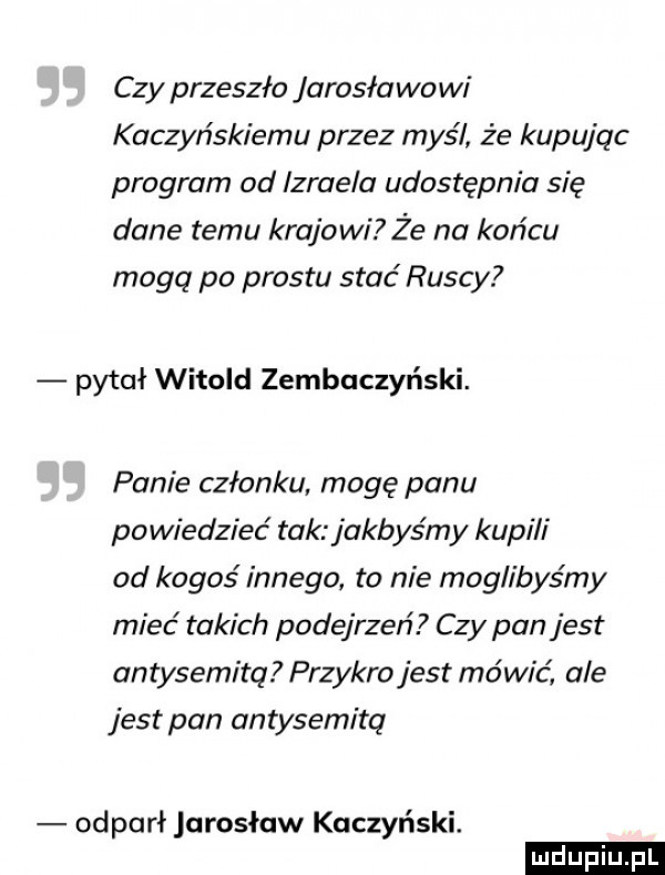czy przeszło jarosławowi kaczyńskiemu przez myśl że kupując program od izraela udostępnia się dane temu krajowi że na końcu moga pa prestu stać ruscy pytał witold zembaczyński. panie członku. mogę panu powiedzieć tak jakbyśmy kupi i od kogoś innego to nie moglibyśmy mieć takich podejrzeń czy pan jest antysemitą przykro jest mówić ale jest pan antysemitą odparł jarosław kuczyński. ludu iu. l