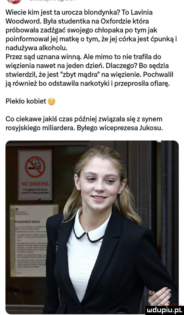 wiecie kim jest ta urocza blondyn ka to lawinia woodward. była studentka na oxfordzie która próbowała zadz gać swojego chłopaka po tym jak poinformował jej matkę o tym że jej córka jest ćpunką i nadużywa alkoholu. przez sąd uznana winną ale mimo to nie trafiła do więzienia nawet najeden dzień. dlaczego bo sędzia stwierdzil żejest zbyt mądra na więzienie. pochwalił ją również bo odstawiła narkotyki i przeprosiła ofiarę. piekło kobiet. co ciekawejakiś czas później związała się z synem rosyjskiego miliardera. byłego wiceprezesa jukosu
