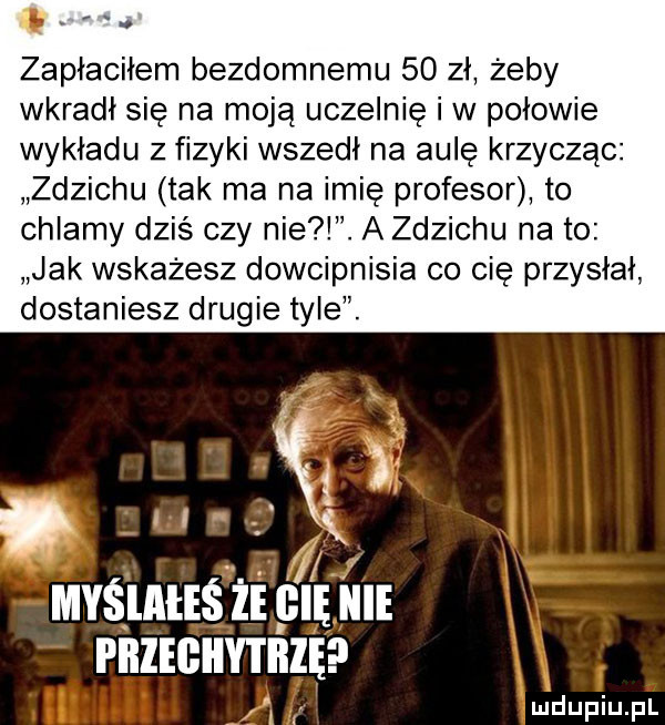 zapłaciłem bezdomnemu    zł żeby wkradł się na moją uczelnię iw połowie wykładu z fizyki wszedł na aulę krzycząc zdzichu tak ma na imię profesor to chlamy dziś czy nie. a zdzichu na to jak wskażesz dowcipnisia co cie przysłał dostaniesz drugie tyle. przeghytbię i