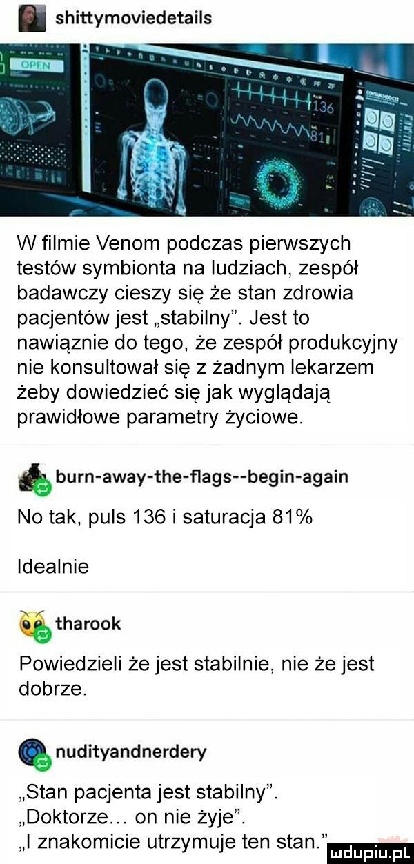 shittymoviedetails w filmie vanom podczas pierwszych testów symbionta na ludziach zespól badawczy cieszy się że stan zdrowia pacjentów jest stabilny. jest to nawiąznie dętego ze zespól produkcyjny nie konsultował się z żadnym lekarzem żeby dowiedzieć się jak wyglądają prawidłowe parametry życiowe. aburn away tee flags begin alain no tak puls     i saturacja    idealnie tharook powiedzieli ze jest stabilnie nie ze jest dobrze. nudityandnerdery stan pacjenta jest stabilny. doktorze. on nie zyje. i znakomicie utrzymuje ten stan mduplu pl