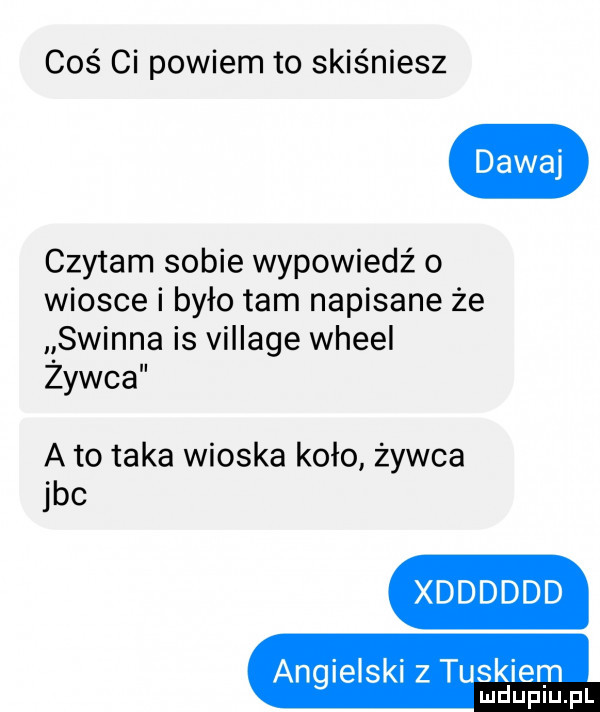 coś ci powiem to skiśniesz czytam sobie wypowiedź o wiosce i było tam napisane że swinna is village wheel zywca a to taka wioska koło żywca jvc xdddddd angielski z tuskiem mduplu pl