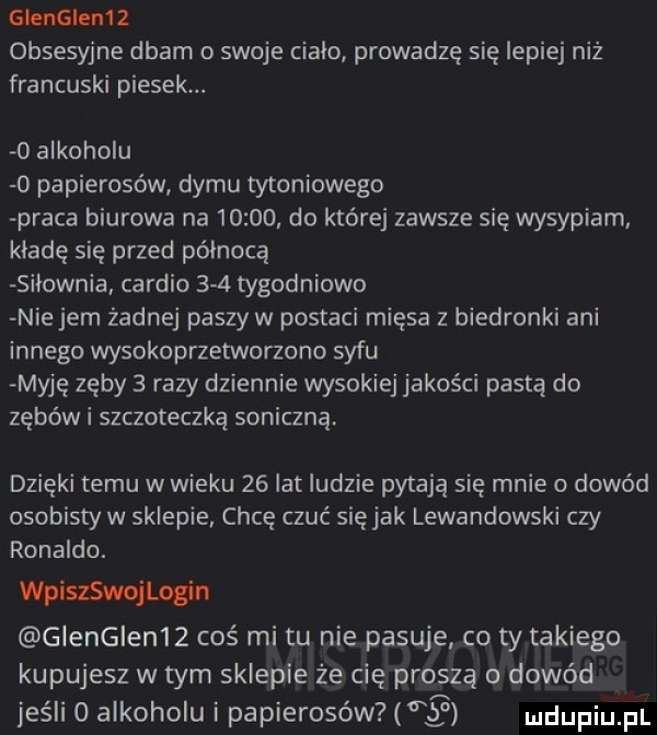 glenglem   obsesyjne dbam o swoje ciało prowadzę się lepiej niż francuski piesek.   alkoholu   papierosów dymu tytoniowego praca biurowa na      . do której zawsze się wysypiam. klade się przed północą silownia cardio     tygodniowo nie jem żadnej paszy w postaci mięsa z biedronki ani innego wysokoprzetworzono syfu myję zęby   razy dziennie wysokiej jakości pastą do zębów i szczoteczką soniczną. dzięki temu w wieku    lat ludzie pytają się mnie o dowód osobisty w sklepie chcę czuć siejak lewandowski czy ronaldo. wpisszojlogin glenglen   cos mitu nie pasuje co ty takiego kupujesz w tym sklepie że cię proszą o dowód jeśli   alkoholu i papierosów