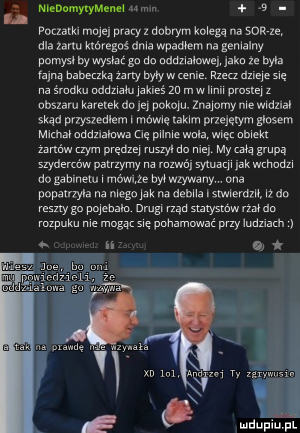 niedornytymeneimmm   poczatki mojej pracy z dobrym kolegą na sor ze dla żartu któregoś dnia wpadłem na genialny pomysł by wysłać go do oddziałowej jako że była fajną babeczką żarty były w cenie. rzecz dzieje się na środku oddziału jakieś    m w linii prostej z obszaru karetek dolej pokoju. znajomy nie widział skad przyszedłem i mówię takim przejętym głosem michał oddziałowa cię pilnie woła więc obiekt żartów czym prędzej ruszył do niej. my cała grupą szyderców patrzymy na rozwój sytuacji jak wchodzi do gabinetu i mówi że był wzywany. ona popatrzyła na niego jak na debila i stwierdził iż do reszty go pojebało. drugi rzad statystów rżał do rozpuku nie mogąc się pohamować przy ludziach ii at ici iesz joe bo oni powiedzieli że oddźfiiałowa go wr zywa t mk na prawdę n ie wzywała xd     ariad yrzej ty zgrywusie
