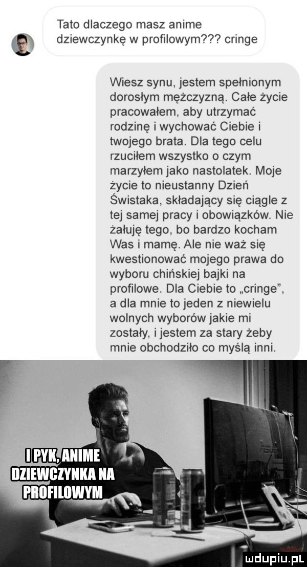 tato dlaczego masz anime dziewczynkę w profilowym cringe wiesz synu. jestem spełnionym dorosłym mężczyzną. całe życie pracowałem aby utrzymać rodzinę iwychować ciebie i twojego brata. dla tego celu rzuciłem wszystko o czym marzyłem jako nastolatek. moje zycie to nieustanny dzien świstaka składający się ciągle z tej samej pracy i obowiązków nie żałuję tego bo bardzo kocham was i mamę. ale nie waż się kwestionować mojego prawa do wyboru chińskiej bajki na profilowe. dla ciebie to cringe a dla mnie to jeden z niewielu wolnych wyborów jakie mi zostały ijestem za stary żeby mnie obchodziło co myśla inni