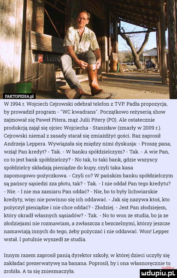 faktopedląpl w     r wojciech cejrowski odebral telefon z tvp padla propozycja by prowadzil program wc kwadrans. poczatkowo reżyserią show za modal sie pawel pitera maz julii pitery po ale ostatecznie produkcją zajął się obciec wojciecha stanislaw zmarly w      n cejrowski niemal z zasady staral sie zmiażdżyć gości raz zaprosil andrzeja leppera wywiazala się między nimi dyskusja proszę pana wzial pan kredytv tak w banku spoldzielczym tak a wie pan co to iest bank spółdzielczy no tak to taki bank gdzie wszyscy spoldzielcy składają pieniądze do kupy czyli taka kasa zapomogowe pożyczkowa czyli co  w panskim hynku spoldzielczym sa panscy sasiedzi zza plotu tak tak i nie oddal pan tego kredytu nie   nie ma zamiaru pan oddać nie ho to byly lichwiarskie kredyty wiec nie powinno sie ich oddawac jak sie nazywa ktos kto pozyczyl pieniadze i nie chce oddaav złodziej jest pan złodziejem ktory okradl wlasnych sąsiadów tak no to won ze studia bu ja ze zlodziejami nie rozmawiam a zwlaszcza z hezczelnymi ktorzyieszcze namawiają innych dętego zecy pozyczac i nie oddawac woal lepper wstal l potulnie wyszedl ze studia innym razem zaprosil panią dyrektor szkoly w ktorej dzieci uczyly sie zakladac prezerwatywę na hamana poprosil by i ona wlasnorecznie to zrobila ata sie zniesmaczyla duciu