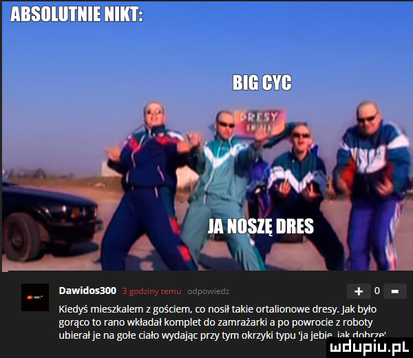 mwidosm  gadzmytemu mud u nedyś mieszkalem z gościem w nosił takie onalionowe dresy. jak nam garącnm rano wklada komplet dn zamrażarki a po pnwmde z roboty ubieralne na gołe dam wydając przydym okrzyki typu ja jenin m m   lu d u p i u. p l