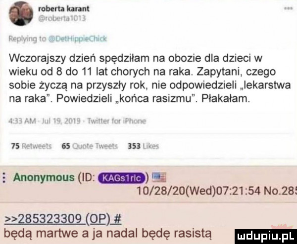 rowu luna i mumwurm wczorajszy dzień spędziłam na obozie dla dzieci w wieku od   do    lat chorych na raka. zapytani czego sobie życzą na przyszły rok nie odpowiedzieli lekarstwa na raka. powiedzieli końca rasizmu. płakałam    asi. abakankami   anonymous id e          wed          n    w elł będą martwe a ja nadal będę rasistą