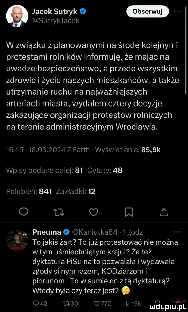 jacek sutryk o sutrykjacek w związku z planowanymi na środę kolejnymi protestami rolników informuję że mając na uwadze bezpieczeństwo a przede wszystkim zdrowie i życie naszych mieszkańców atakże utrzymanie ruchu na najważniejszych arteriach miasta wydałem cztery decyzje zakazujące organizacji protestów rolniczych na terenie administracyjnym wroclawia.                  z earth wyświetlenia     k wpisy podane dalej    cytaty    polubien     zakladki    o o. c e i. abakankami. abakankami pneumao kaniutka     godz. to jakiś żart tojuż protestować nie można wtem uśmiechniętym kraju ze też dyktatura pasu na to pozwalala i wydawala zgody silnym razem kobziarzom i piorunom to w sumie co z tą dyktaturą wtedy byla czy teraz jest. o l          llil  l meupiqul
