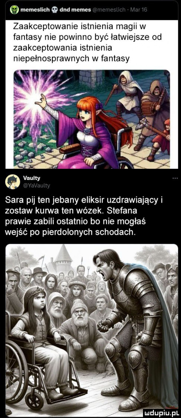 memeslich and memes zaakceptowanie istnienia magii w fantasy nie powinno być łatwiejsze od zaakceptowania istnienia niepelnosprawnych w fantasy sara pij ten jebany eliksir uzdrawiający i zostaw kurwa ten wózek stefana prawie zabili ostatnio bo nie mogłaś wejść po pierdolonych schodach. iudiniupl