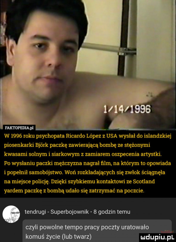 w      roku psychopata ricardo lopez z usa wyslal do islandzkiej piosenkarki bjork paczkę mwierająca bombę ze stężonymi kwasami solnym i siarkowym z umiarem oszpecenia artystki. po wysłaniu paczki mężczyzna nagral ﬁlm. na którym to opowiada i popelnil samobójstwo. woń rozkładających się zwłok ściągnęła na miejsce policję. dzięki szybkiemu kontaktowi ze scotland yardem paczkę z bombą udalo się zatrzymać na poczcie. tendrugi superbojownik b godzin temu czyli powolne tempo pracy poczty uratowało. komuś życie lub twarz