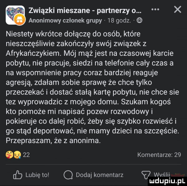 związki mieszane partnerzy o. x anonimowy członek grupy    godz.   niestety wkrótce doiącze do osób. które nieszczęśliwie zakończyły swój związek z afrykańczykiem mój mążjest na czasowej karcie pobytu nie pracuje siedzi na telefonie cały czas a na wspomnienie pracy coraz bardziej reaguje agresją zdałam sobie sprawę ze chce tylko przeczekać i dostać stałą kartę pobytu nie chce sie tez wyprowadzic z mojego domu. szukam kogoś kto pomoże mi napisać pozew rozwodowy i pokieruje co dalej robić żeby się szybko rozwieść i go stąd deportować nie mamy dzieci na szczęście. przepraszam że z anonima. cd    komentarze    lubiętoj o dodaj komentarz vu ﬂ l jg lu fl