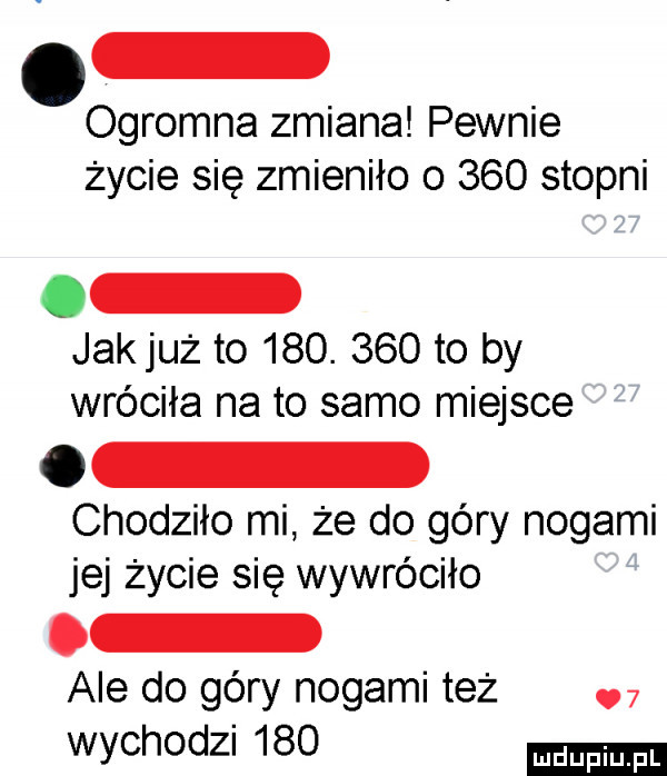 ogromna zmiana pewnie życie się zmieniło o     stopni jakjuż to    .     to by wróciła na to samo miejsce chodziło mi że do góry nogami jej życie się wywróciło ale do góry nogami też   wychodzi