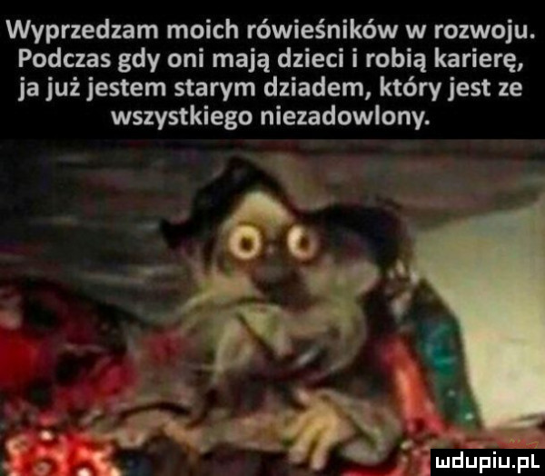 wyprzedzam moich rówieśników w rozwoju. podczas gdy oni mają dzieci i robią karierę ja już jestem starym dziadem który jest ze wszystkiego niezadowlony.    w.       a. x lud upiu. pl