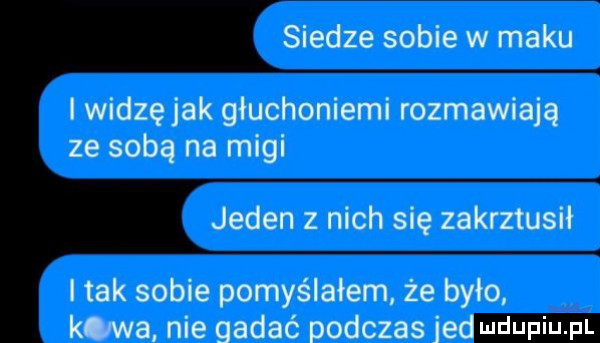 siedze sobie w maku i widzę jak głuchoniemi rozmawiają ze sobą na migi jeden z nich się zakrztusił i tak sobie pomyślałem że było kawa nie gadać podczas jet