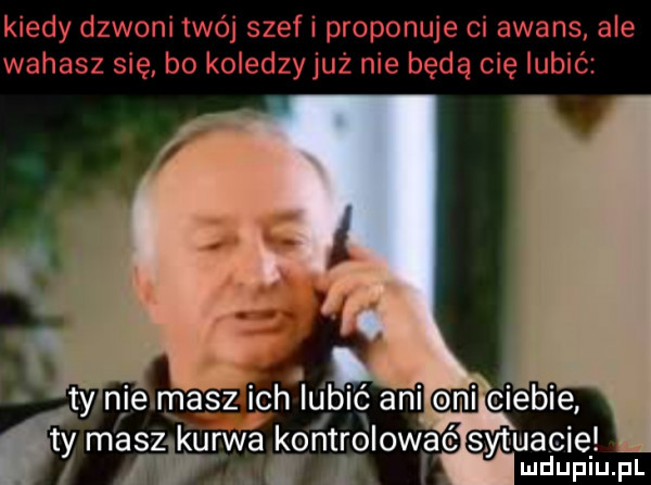kiedy dzwoni twój szeli proponuje ci awans ale wahasz się bo koledzy już nie będą cię lubić ty masz kurwa kontrolować sytuację ludupiu. pl