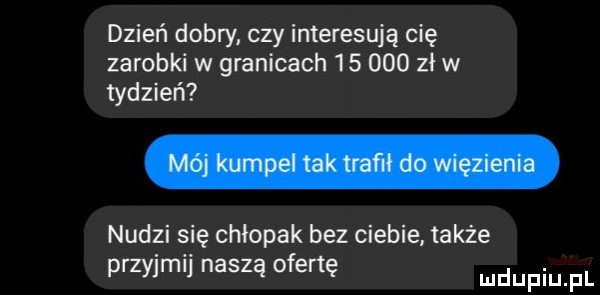 dzień dobry czy interesują cię zarobki w granicach        zł w tydzień nudzi się chłopak bez ciebie także przyjmij naszą ofertę mnpm fl