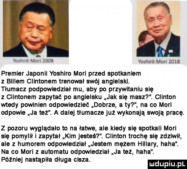 ia   a vox on mos vomnró mru zma premier japonii yoshlro mari przed spotkaniem z billem clintonem trenował swo angielski. tłumacz podpowiedzleł mu aby po przywitaniu się z clintonem zapytać po angielsku jak się masz. clinton wtedy powinien odpowiedzieć dobrze a ty na co mari odpowie ja tez. a dalej tłumacze juz wykonają swoją pracę. z pozoru wyglądało to na łatwe ale kiedy się spotkali mari się pomylił i zapytał kim jesteś. clinton trochę się zdziwił ale z humorem odpowiedział jestem mężem hillary haba. na co mari z automatu odpowiedział ja mhz. haba. późnej nastąpiła długa olsza