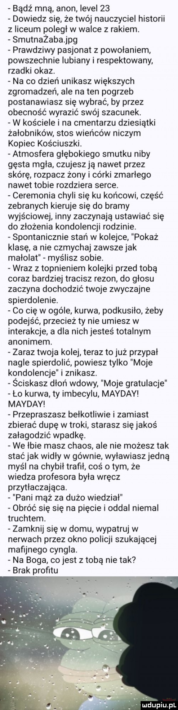 bądź mną agon ievei    dowiedz się że twój nauczyciel historii z liceum poległ w walce z rakiem. smutnażaba jpg prawdziwy pasjonat z powołaniem powszechnie lubiany i respektowany. rzadki okaz. na co dzień unikasz większych zgromadzeń ale na ten pogrzeb postanawiasz się wybrać by przez obecność wyrazić swój szacunek. w kościele i na cmentarzu dziesiątki żałobników stos wieńców niczym kopiec kościuszki. atmosfera głębokiego smutku niby gęsta mgła czujeszją nawet przez skórę rozpacz żony i córki zmarłego nawet tobie rozdziera serce. ceremonia chyli się ku końcowi część zebranych kieruje się do bramy wyjściowej inny zaczynają ustawiać się do złożenia kondolencji rodzinie. spontanicznie stań w kolejce. pokaż klasę a nie czmychaj zawszejak malolat myślisz sobie. wraz z topnieniem kolejki przed tobą coraz bardziej tracisz rezon do głosu zaczyna dochodzić twoje zwyczajne spierdolenie. co cię w ocele kurwa podkusiło żeby podejść przecież ty nie umiesz w interakcje a dla nich jesteś totalnym anonimem. zaraz twoja kolej teraz to już przypał nagle spierdolić powiesz tylko moje kondolencje i znikasz. ściskasz dłoń wdowy moje gratulacje ło kurwa ty imbecylu mayday mayday przepraszasz belkotliwie i zamiast zbierać dupę w troki starasz się jakoś załagodzić wpadkę. we lbie masz chaos ale nie możesz tak stać jak widły w gównie wyławiasz jedna myśl na chybił trafil cos obym że wiedza profesora była wręcz przytłaczająca. pani mąż za dużo wiedział obróć się się na pięcie i oddał niemal truchtem. zamknij się w domu wypatruj w nerwach przez okno policji szukającej mafijnego cyngla. na boga co jest z tobą nie tak brak profitu m dupiupl