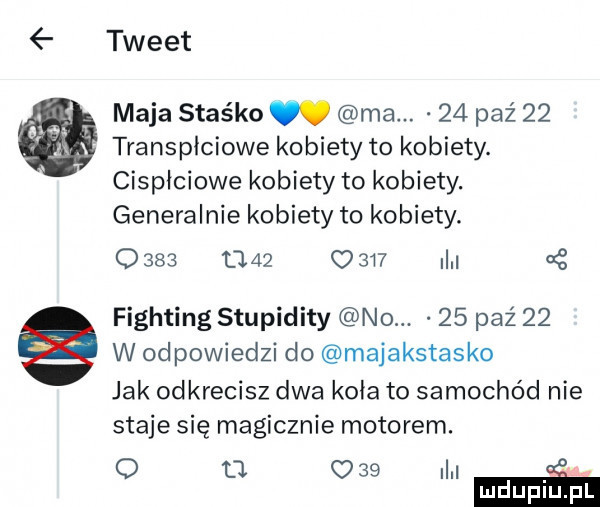 tweet maja staśko. ma.    paź    transpłciowe kobiety to kobiety. cispłciowe kobiety to kobiety. generalnie kobiety to kobiety.                 i fighting stupidity no.    paź    w odpowiedzi do majakstasko jak odkrecisz dwa koła to samochód nie staje się magicznie motorem. o n w mduplu pl