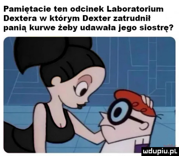 pamiętacie ten odcinek laboratorium dextera w którym deuter zatrudnił panią kurwe żeby udawała jego siostrę