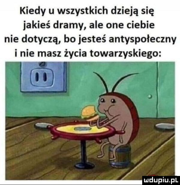 kiedy u wszystkich dzieją się jakieś dramy ale one ciebie nie dotyczą bo jesteś antyspołeczny i nie masz życia towarzyskiego