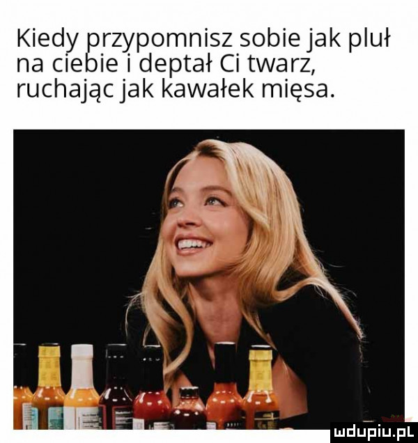 kiedy przypomnisz sobie jak pluł na ciebie i deptał ci twarz ruchając jak kawałek mięsa. luduipiupl