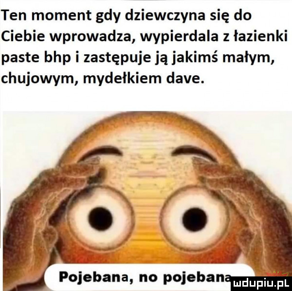 ten moment gdy dziewczyna się do ciebie wprowadza wypierdala   łazienki paste bhp i zastępuje ją jakimś małym chujowym mydełkiem dave. pojebana no pojeban mdupiu ii