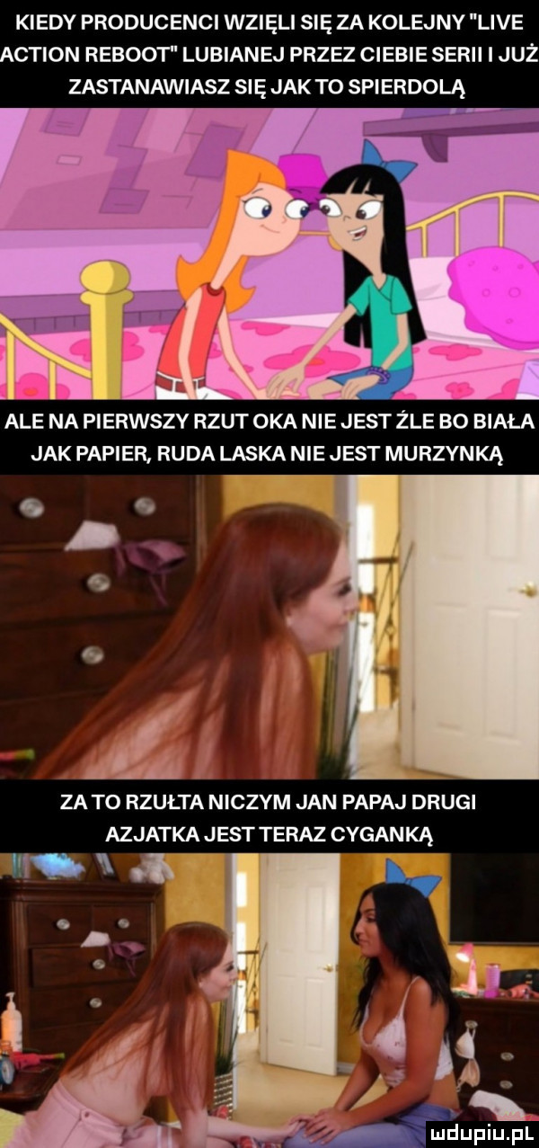 kiedy producenci wzięli się za kolejny live action reboot lubianej przez ciebie serii i już zastanawiasz się jak to spierdolą ale na pierwszy rzut oka nie jest żre bo biała jak papier ruda laska nie jest murzynką za to rzułta niczym jan papaj drugi azjatka jest teraz cyganką mią j i   i q mew pl