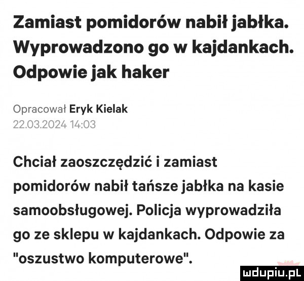 zamiast pomidorów nabił jabłka. wyprowadzono go w kajdankach. odpowie jak haker opracował eryk kielak chciał zaoszczędzić i zamiast pomidorów nabił tańsze jabłka na kasie samoobsługowej. policja wyprowadziła go ze sklepu w kajdankach. odpowie za oszustwo komputerowe. ludu iu. l