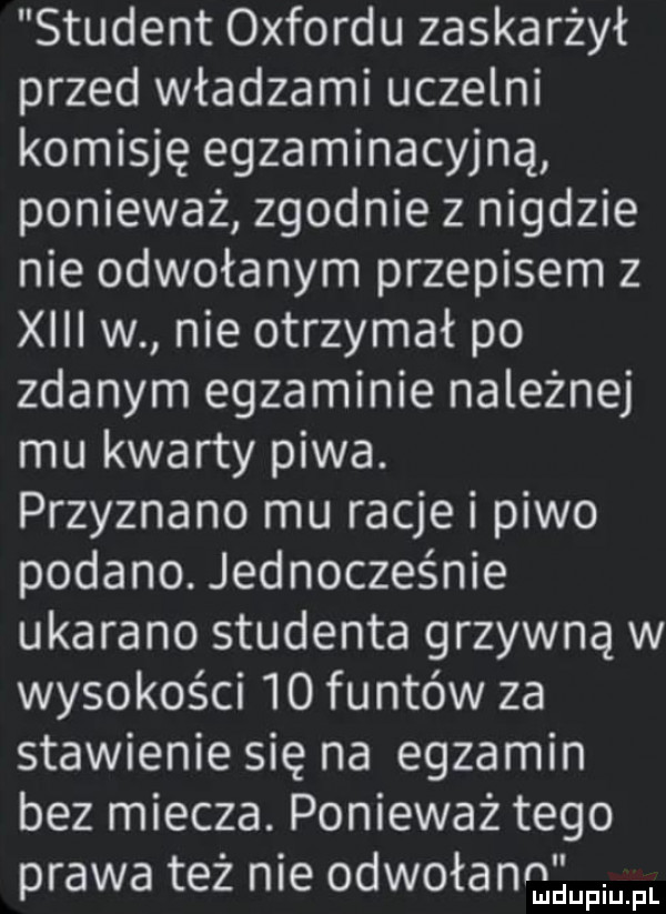 student oxfordu zaskarżył przed władzami uczelni komisję egzaminacyjna ponieważ zgodnie z nigdzie nie odwołanym przepisem z xiii w nie otrzymał po zdanym egzaminie należnej mu kwarty piwa. przyznano mu racje i piwo podano. jednocześnie ukarano studenta grzywną w wysokości    funtów za stawienie się na egzamin bez miecza. ponieważ tego prawa też nie odwołann