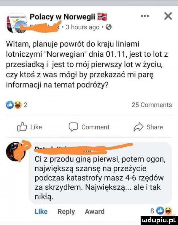 polacy w norwegii ee x a wb hours ago   witam planuje powrót do kraju liniami iotniczymi norwegian dnia        jest to lot z przesiadką i jest to mój piensty lot w życiu czy ktoś   was mógł by przekazać mi parę informacji na temat podróży        comments c like o comment stare ci z przodu giną pierwsi potem ogon największą szansę na przeżycie podczas katastrofy masz     rzędów za skrzydłem. największą. ale i tak nikłą. like repry award    ludu iu. l