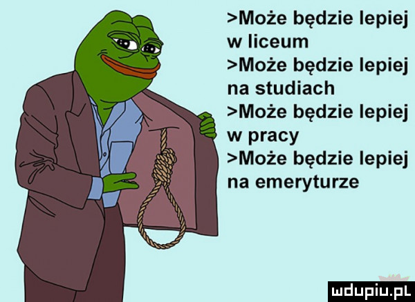 może będzie lepiej w iiceum może będzie lepiej na studiach może będzie lepiej w pracy może będzie lepiej na emeryturze ludu iu. l
