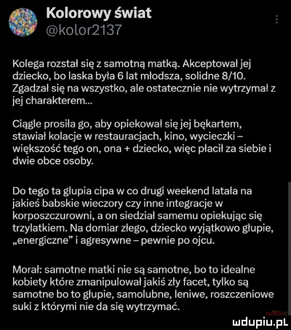 kolorowy świat kolor     kolega rozstał się z samotną matką. akceptowałjej dziecko bo laska była   lat młodsza solidne     . zgadzał się na wszystko ale ostatecznie nie wytrzymał z jej charakterem. ciągle prosila go aby opiekował sięjej bękartem stawiał kolacje w restauracjach kino wycieczki większość tego on ona dziecko więc płacił za siebie i dwie obce osoby. do tego ta głupia cipa w co drugi weekend latała na jakieś babskie wieczory czy inne integracje w korposzczurowni a on siedział samemu opiekując się trzylatkiem. na domiar złego. dziecko wyjątkowo głupie energiczne i agresywne pewnie po ojcu. morał samotne matki nie są samotne bo to idealne kobiety które zmanipulował jakiś zły facet tylko są samotne bo to głupie samolubna leniwe roszczeniowe suki z którymi nie da się wytrzymać