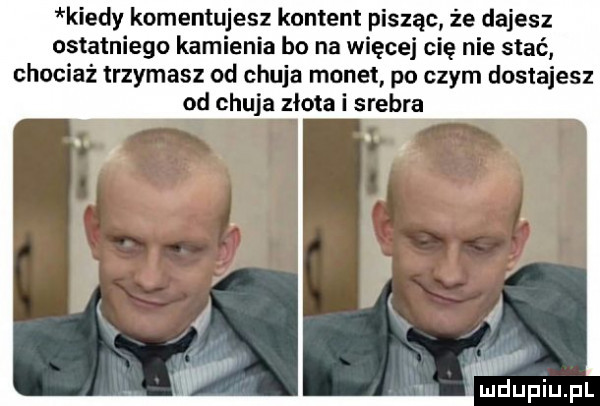kiedy komentujesz kontent pisząc że dajesz ostatniego kamienia bo na więcej cię nie stać chociaż trzymasz od chuja monet po czym dostajesz od chuja złota i srebra