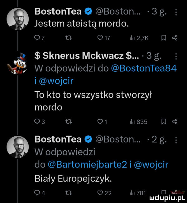 bostontea   boston.   g. jestem ateistą mordo. o u     ilii    k ej sknerus mckwacz.   g. abakankami w odpowiedzi do bostonce    i wojmir to kto to wszystko stworzyl mordo o      ui nici         bostontea o boston.   g. w odpowiedzi do bartomiejbarte  i wojmir bialy europejczyk.    tj     ilii     h